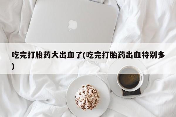 米非司酮片打胎药网店吃完打胎药大出血了(吃完打胎药出血特别多)