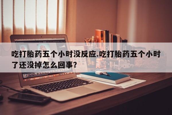 米非司酮片打胎药网店吃打胎药五个小时没反应.吃打胎药五个小时了还没掉怎么回事？