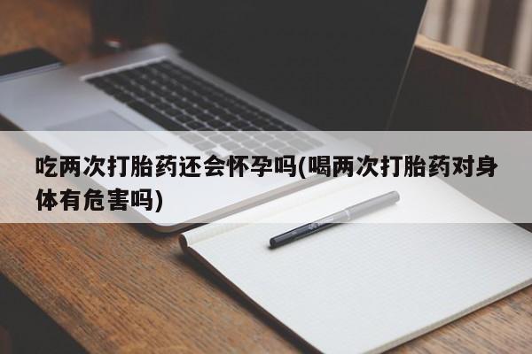 米非司酮片打胎药网店吃两次打胎药还会怀孕吗(喝两次打胎药对身体有危害吗)