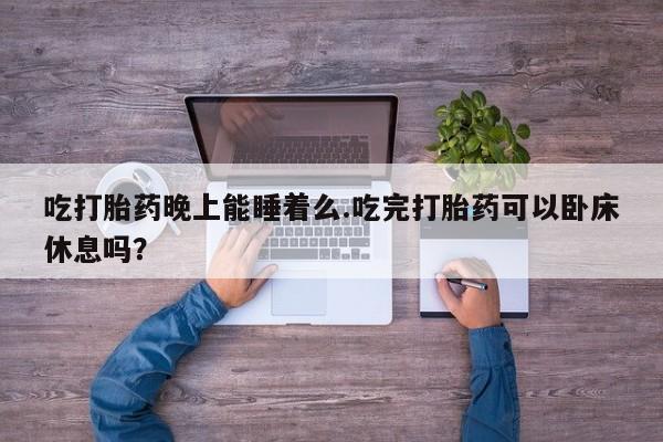 米非司酮片打胎药网店吃打胎药晚上能睡着么.吃完打胎药可以卧床休息吗？