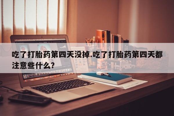 米非司酮片打胎药网店吃了打胎药第四天没掉.吃了打胎药第四天都注意些什么？