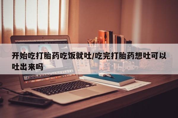 米非司酮片打胎药网店开始吃打胎药吃饭就吐/吃完打胎药想吐可以吐出来吗