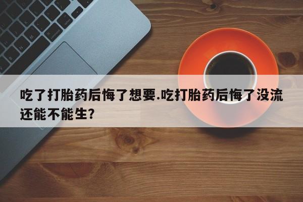 米非司酮片打胎药网店吃了打胎药后悔了想要.吃打胎药后悔了没流还能不能生？