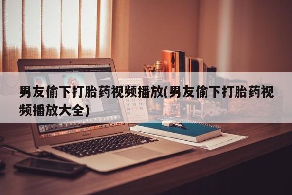 米非司酮片打胎药网店男友偷下打胎药视频播放(男友偷下打胎药视频播放大全)