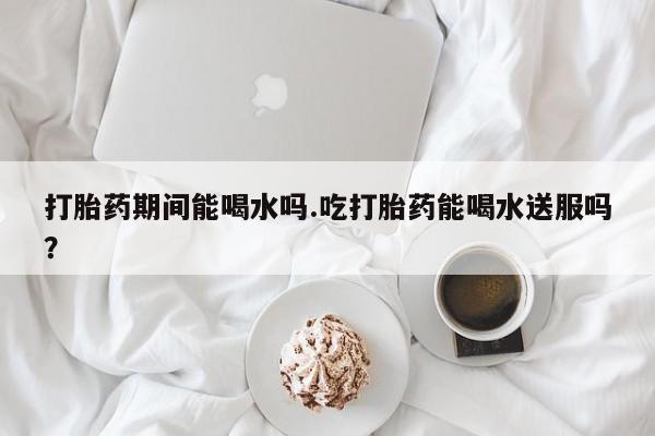 米非司酮片打胎药网店打胎药期间能喝水吗.吃打胎药能喝水送服吗？