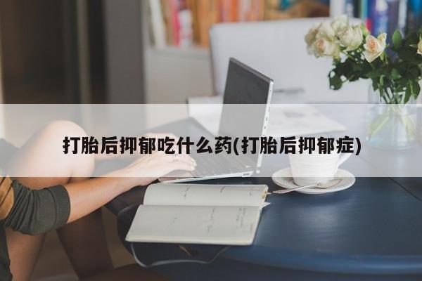 米非司酮片打胎药网店打胎后抑郁吃什么药(打胎后抑郁症)