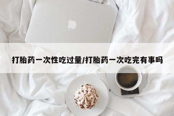 米非司酮片打胎药网店打胎药一次性吃过量/打胎药一次吃完有事吗