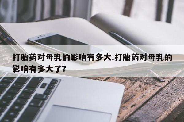 米非司酮片打胎药网店打胎药对母乳的影响有多大.打胎药对母乳的影响有多大了？