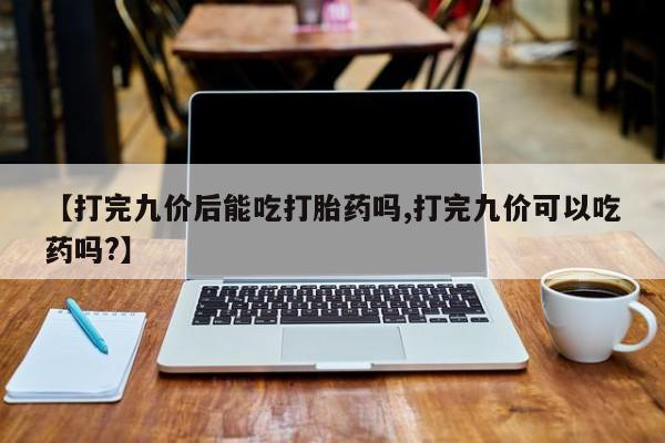 米非司酮片打胎药网店【打完九价后能吃打胎药吗,打完九价可以吃药吗?】