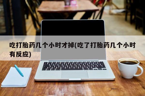 米非司酮片打胎药网店吃打胎药几个小时才掉(吃了打胎药几个小时有反应)