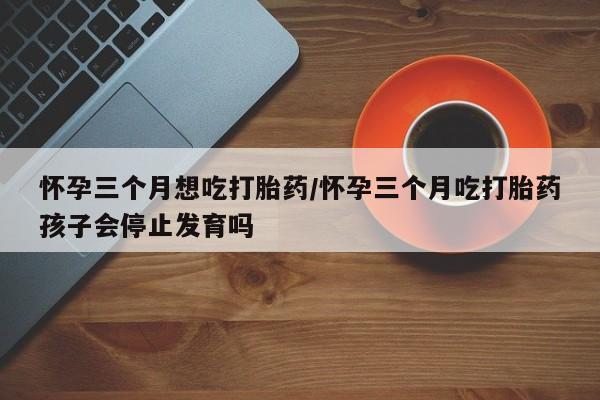米非司酮片打胎药网店怀孕三个月想吃打胎药/怀孕三个月吃打胎药孩子会停止发育吗