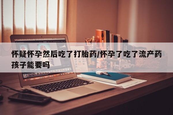 米非司酮片打胎药网店怀疑怀孕然后吃了打胎药/怀孕了吃了流产药孩子能要吗
