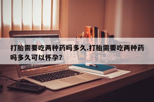 米非司酮片打胎药网店打胎需要吃两种药吗多久.打胎需要吃两种药吗多久可以怀孕？