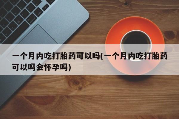 米非司酮片打胎药网店一个月内吃打胎药可以吗(一个月内吃打胎药可以吗会怀孕吗)
