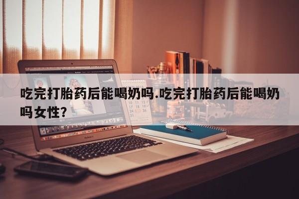 米非司酮片打胎药网店吃完打胎药后能喝奶吗.吃完打胎药后能喝奶吗女性？