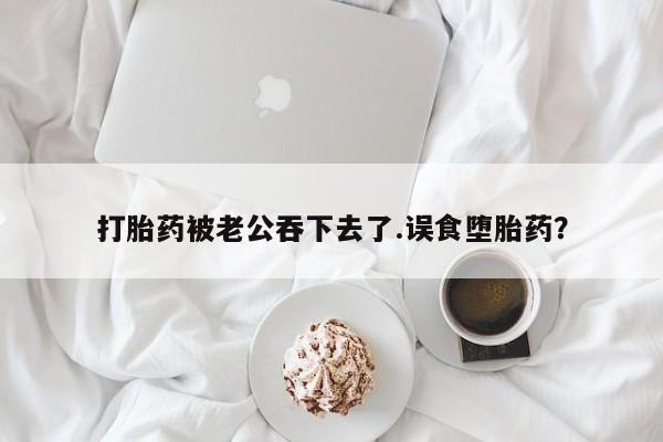 米非司酮片打胎药网店打胎药被老公吞下去了.误食堕胎药？