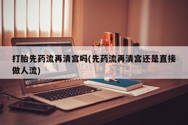 米非司酮片打胎药网店打胎先药流再清宫吗(先药流再清宫还是直接做人流)