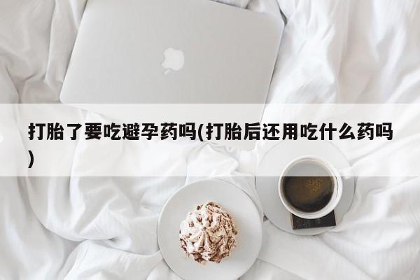 米非司酮片打胎药网店打胎了要吃避孕药吗(打胎后还用吃什么药吗)