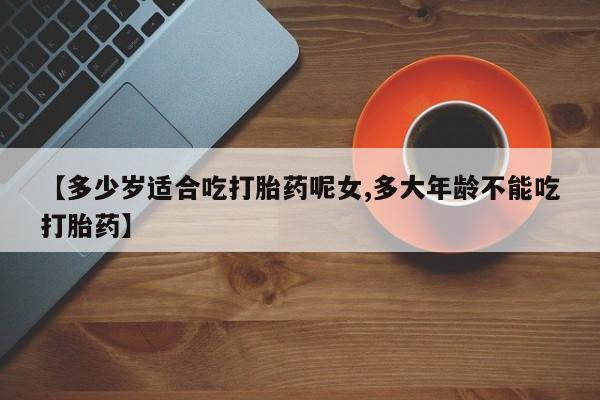 米非司酮片打胎药网店【多少岁适合吃打胎药呢女,多大年龄不能吃打胎药】