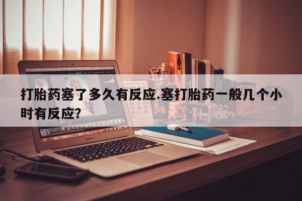 米非司酮片打胎药网店打胎药塞了多久有反应.塞打胎药一般几个小时有反应？