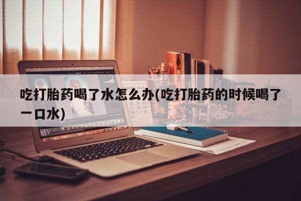 米非司酮片打胎药网店吃打胎药喝了水怎么办(吃打胎药的时候喝了一口水)