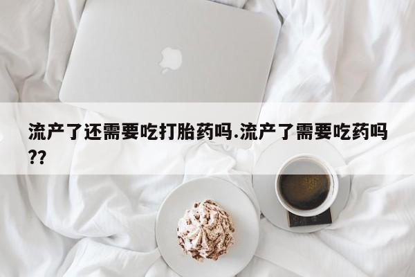 米非司酮片打胎药网店流产了还需要吃打胎药吗.流产了需要吃药吗?？