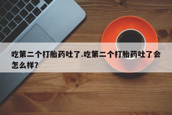 米非司酮片打胎药网店吃第二个打胎药吐了.吃第二个打胎药吐了会怎么样？