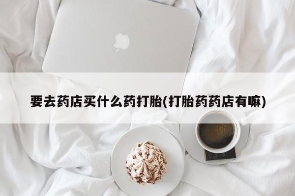 米非司酮片打胎药网店要去药店买什么药打胎(打胎药药店有嘛)