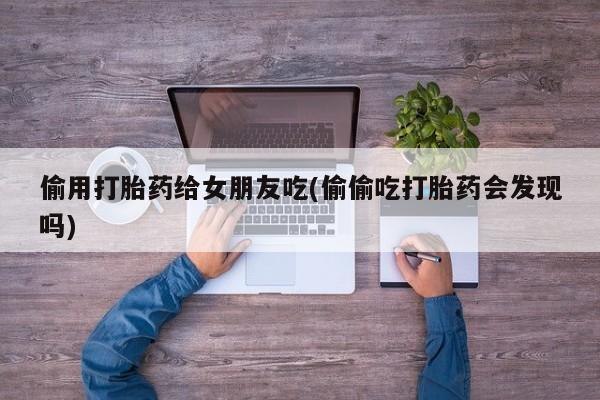 米非司酮片打胎药网店偷用打胎药给女朋友吃(偷偷吃打胎药会发现吗)