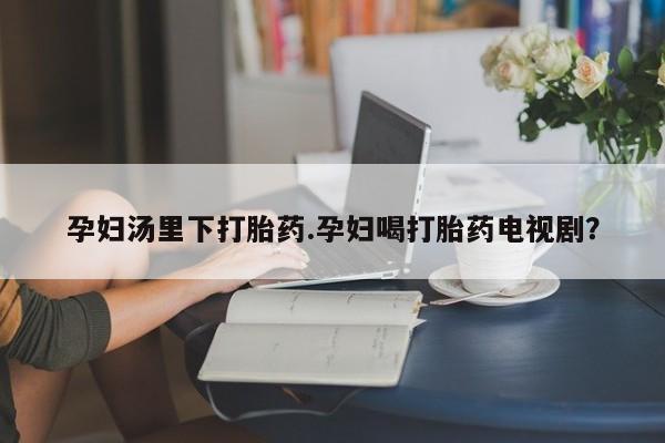 米非司酮片打胎药网店孕妇汤里下打胎药.孕妇喝打胎药电视剧？