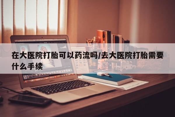 米非司酮片打胎药网店在大医院打胎可以药流吗/去大医院打胎需要什么手续