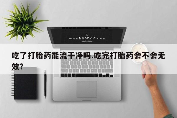 米非司酮片打胎药网店吃了打胎药能流干净吗.吃完打胎药会不会无效？