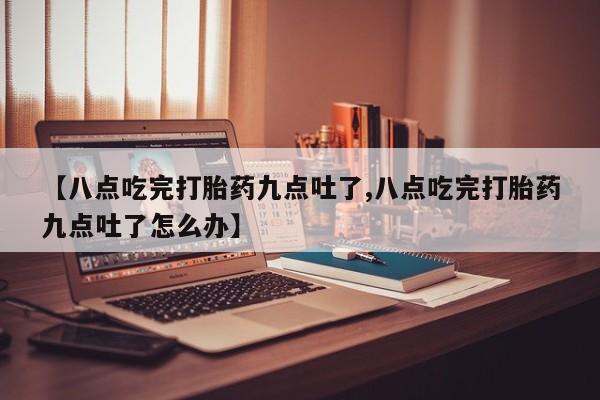 米非司酮片打胎药网店【八点吃完打胎药九点吐了,八点吃完打胎药九点吐了怎么办】