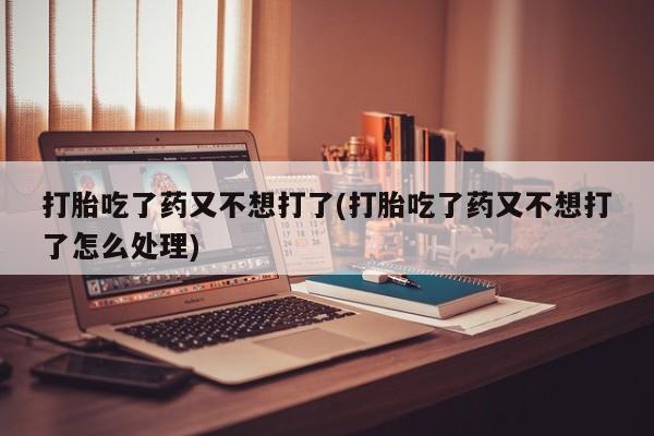 米非司酮片打胎药网店打胎吃了药又不想打了(打胎吃了药又不想打了怎么处理)