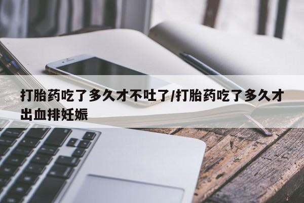米非司酮片打胎药网店打胎药吃了多久才不吐了/打胎药吃了多久才出血排妊娠