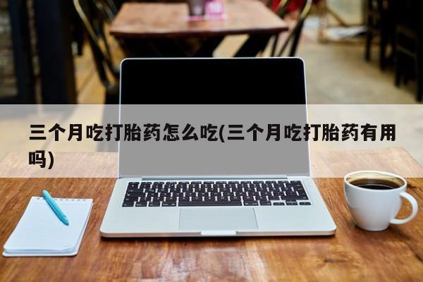 米非司酮片打胎药网店三个月吃打胎药怎么吃(三个月吃打胎药有用吗)