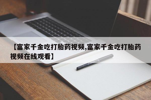 米非司酮片打胎药网店【富家千金吃打胎药视频,富家千金吃打胎药视频在线观看】