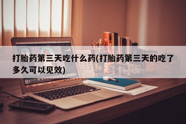 米非司酮片打胎药网店打胎药第三天吃什么药(打胎药第三天的吃了多久可以见效)