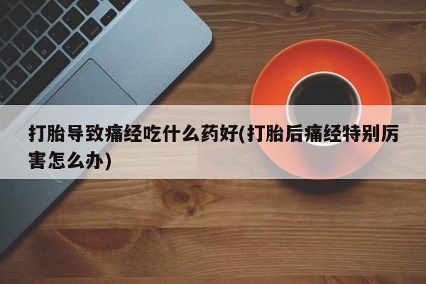 米非司酮片打胎药网店打胎导致痛经吃什么药好(打胎后痛经特别厉害怎么办)