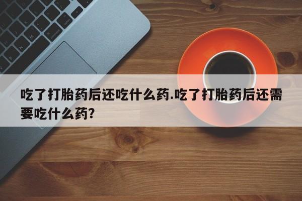 米非司酮片打胎药网店吃了打胎药后还吃什么药.吃了打胎药后还需要吃什么药？