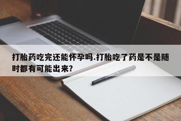 米非司酮片打胎药网店打胎药吃完还能怀孕吗.打胎吃了药是不是随时都有可能出来？