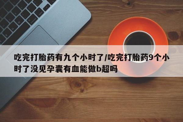 米非司酮片打胎药网店吃完打胎药有九个小时了/吃完打胎药9个小时了没见孕囊有血能做b超吗