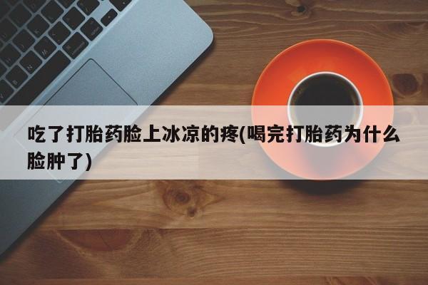 米非司酮片打胎药网店吃了打胎药脸上冰凉的疼(喝完打胎药为什么脸肿了)