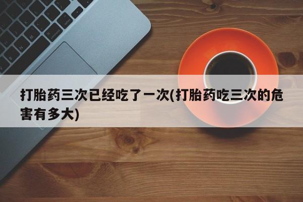 米非司酮片打胎药网店打胎药三次已经吃了一次(打胎药吃三次的危害有多大)