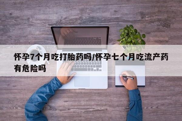 米非司酮片打胎药网店怀孕7个月吃打胎药吗/怀孕七个月吃流产药有危险吗