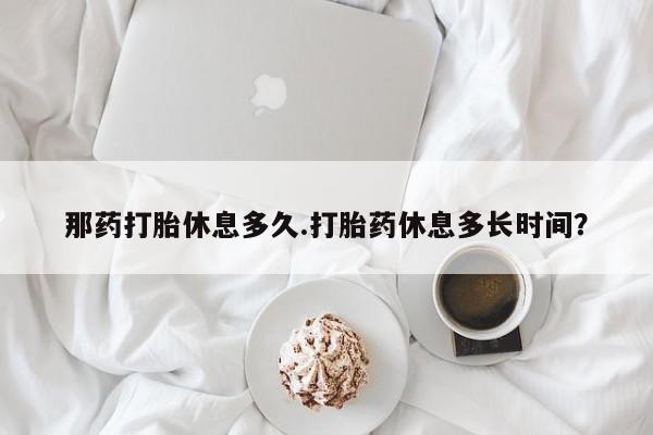 米非司酮片打胎药网店那药打胎休息多久.打胎药休息多长时间？