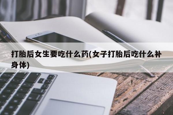 米非司酮片打胎药网店打胎后女生要吃什么药(女子打胎后吃什么补身体)