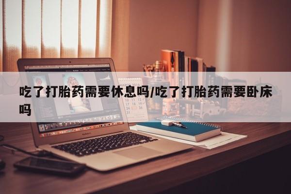 米非司酮片打胎药网店吃了打胎药需要休息吗/吃了打胎药需要卧床吗