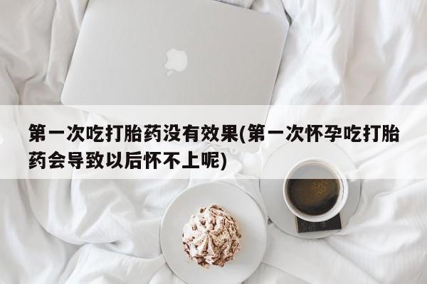 米非司酮片打胎药网店第一次吃打胎药没有效果(第一次怀孕吃打胎药会导致以后怀不上呢)