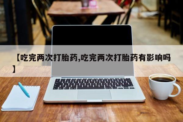 米非司酮片打胎药网店【吃完两次打胎药,吃完两次打胎药有影响吗】